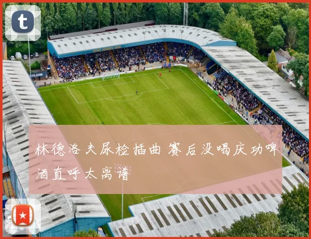 林德洛夫尿检插曲 赛后没喝庆功啤酒直呼太离谱