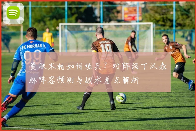 曼联末轮如何练兵？对阵诺丁汉森林阵容预测与战术看点解析