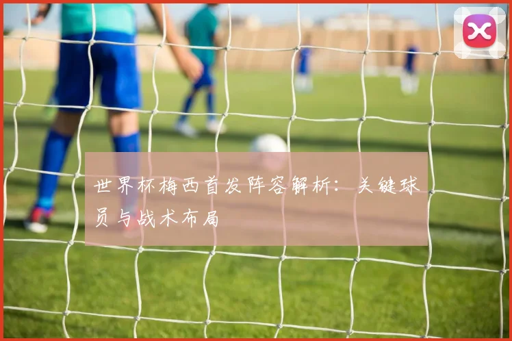 世界杯梅西首发阵容解析：关键球员与战术布局