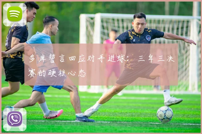 多库誓言回应对手进球：三年三决赛的硬核心态
