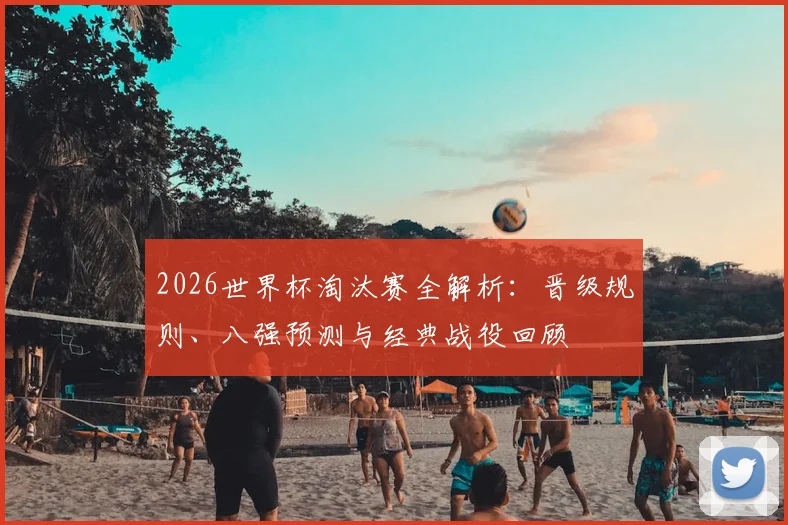 2026世界杯淘汰赛全解析：晋级规则、八强预测与经典战役回顾