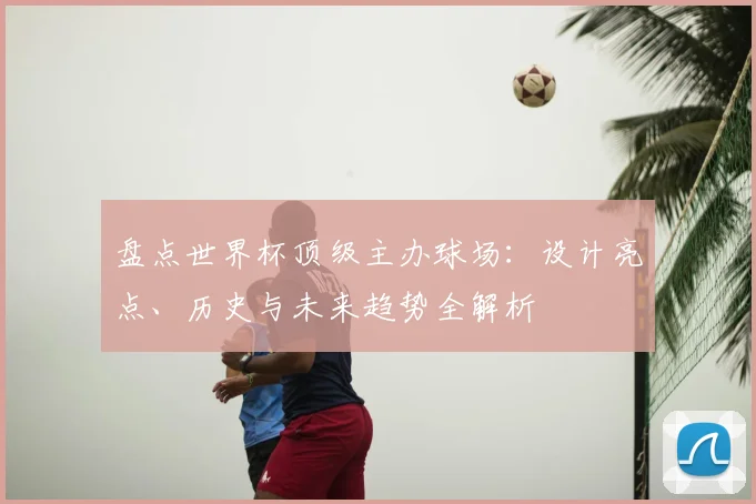 盘点世界杯顶级主办球场：设计亮点、历史与未来趋势全解析