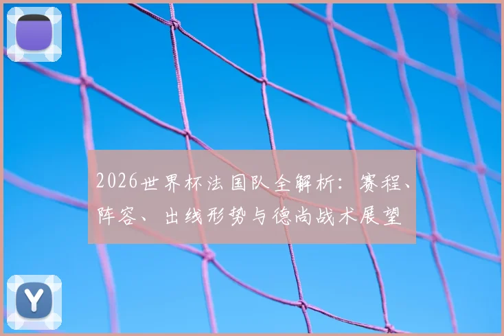 2026世界杯法国队全解析：赛程、阵容、出线形势与德尚战术展望