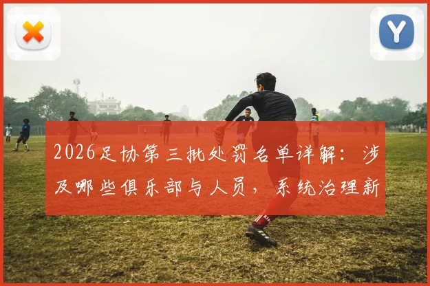 2026足协第三批处罚名单详解：涉及哪些俱乐部与人员，系统治理新规将如何影响中国足球未来