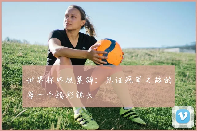 世界杯终极集锦：见证冠军之路的每一个精彩镜头