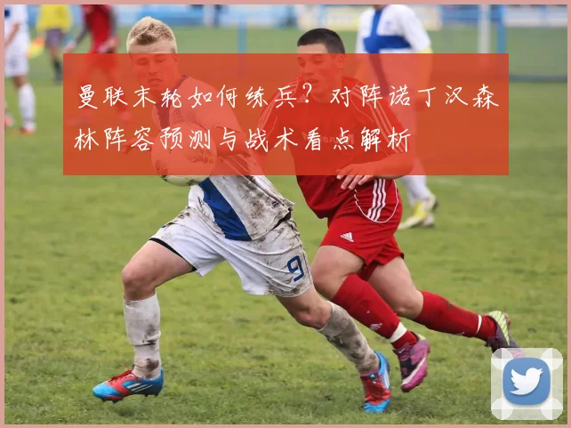 曼联末轮如何练兵？对阵诺丁汉森林阵容预测与战术看点解析